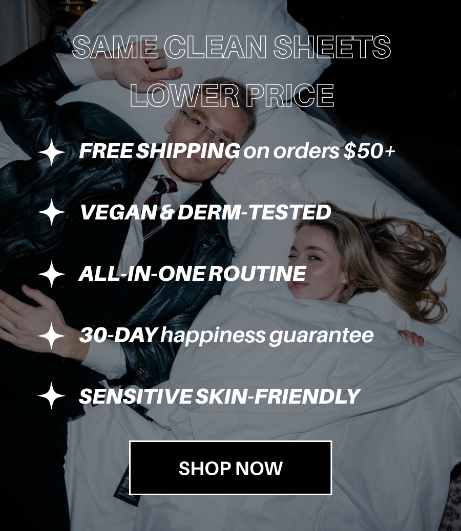 SAME CLEAN SHEETS LOWER PRICE. FREE SHIPPING on orders $50+. VEGAN & DERM-TESTED. ALL-IN-ONE ROUTINE. 30-DAY happiness guarantee. SENSITIVE SKIN-FRIENDLY. SHOP NOW