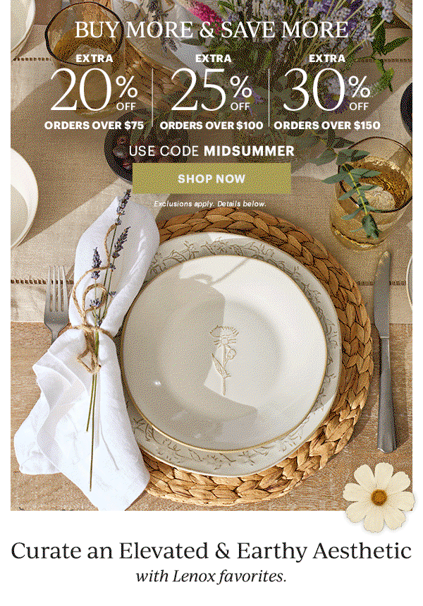 BUY MORE & SAVE MORE  EXTRA 20% OFF ORDERS OVER $75  |  EXTRA 25% OFF ORDERS OVER $100  |  EXTRA 30% OFF ORDERS OVER $150  USE CODE MIDSUMMER  [SHOP NOW] Exclusions apply. Details below.  Curate an Elevated & earthy Aesthetic  with Lenox favorites.