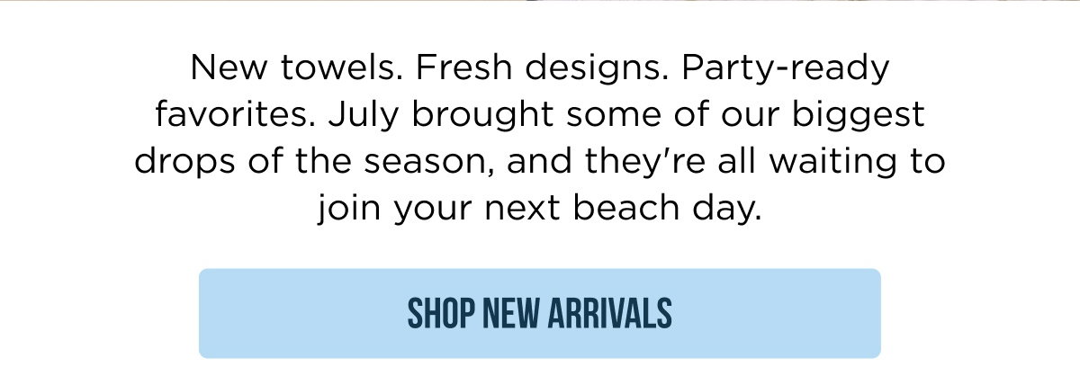 New towels. Fresh designs. Party-ready favorites. July brought some of our biggest drops of the season, and they're all waiting to join your next beach day. SHOP NEW ARRIVALS