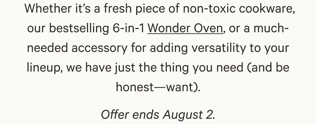 Whether it’s a fresh piece of non-toxic cookware, our bestselling 6-in-1 Wonder Oven, or a much-needed accessory for adding versatility to your lineup, we have just the thing you need (and be honest—want). Offer ends August 2.