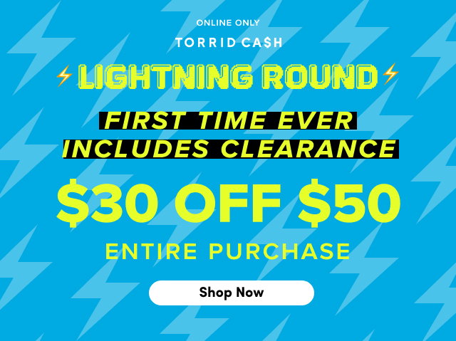Online Only | Torrid Cash | Lightning Round | First Time Ever | Includes Clearance | $30 Off $50 Entire Purchase | Shop Now > 