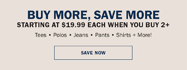 BUY MORE, SAVE MORE, GIVE MORE. STARTING AT $19.99 EACH WHEN YOU BUY 2+. Tees • Polos • Jeans • Pants • Shirts + More!