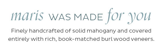 Maris was made for you - Finely handcrafted of solid mahogany and covered entirely with rich, book-matched burl wood veneers.