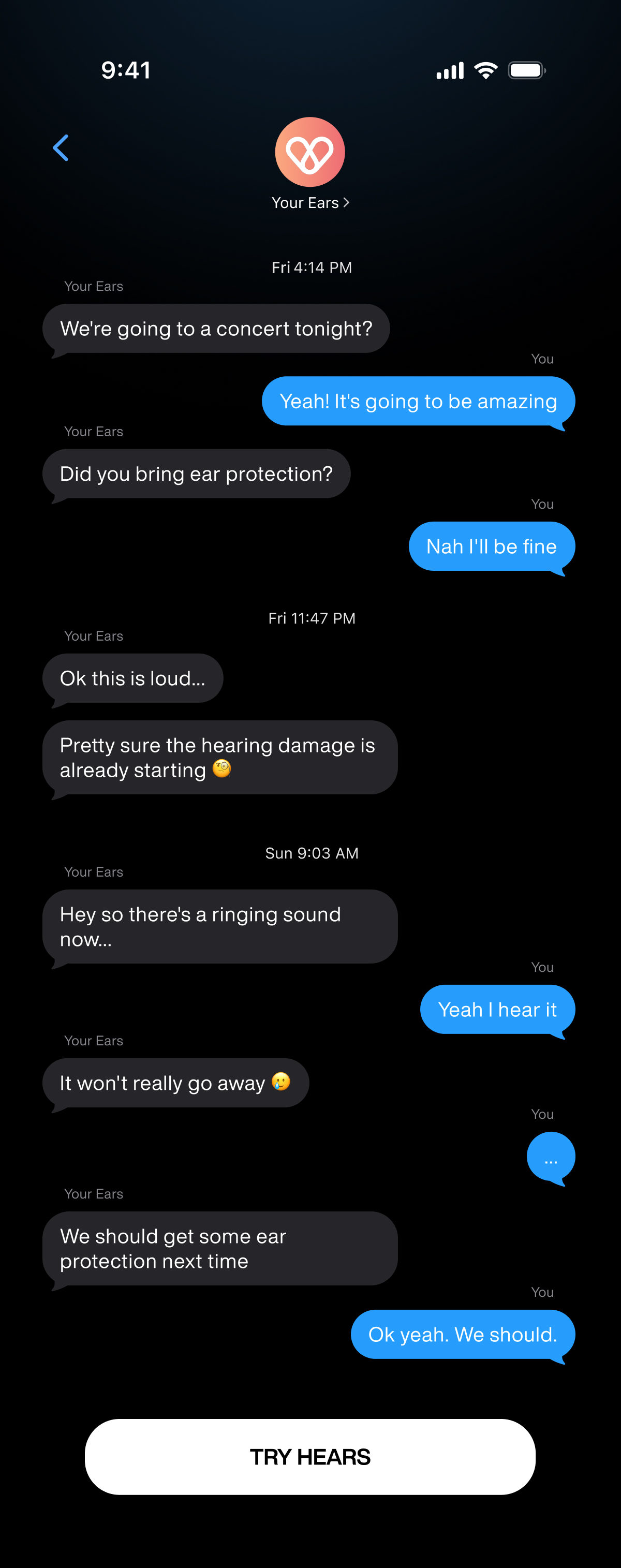 9:41 | 􀆉 | Your Ears | Fri | 4:14 PM | We're going to a concert tonight? | You | Yeah! It's going to be amazing | Did you bring ear protection? | Nah I'll be fine | Fri 11:47 PM | Ok this is loud... | Pretty sure the hearing damage is already starting 🧐 | Sun 9:03 AM | Hey so there's a ringing sound now... | Yeah I hear it | It won't really go away 🥲 | ... | We should get some ear protection next time | Ok yeah. We should. | TRY HEARS