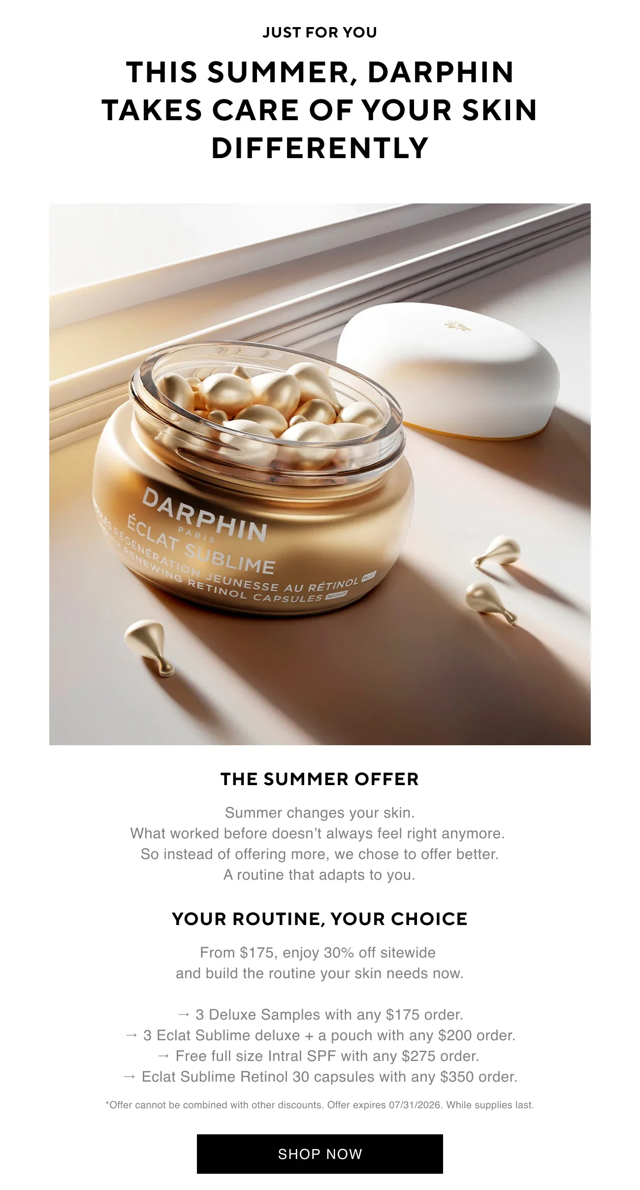 JUST FOR YOU | THIS SUMMER, DARPHIN TAKES CARE OF YOUR SKIN DIFFERENTLY | THE SUMMER OFFER | Summer changes your skin. What worked before doesn’t always feel right anymore. So instead of offering more, we chose to offer better. A routine that adapts to you. | YOUR ROUTINE, YOUR CHOICE | From $175, enjoy 30% off sitewide and build the routine your skin needs now. | → 3 Deluxe Samples with any $175 order. | → 3 Eclat Sublime deluxe + a pouch with any $200 order. | → Free full size Intral SPF with any $275 order. | → Eclat Sublime Retinol 30 capsules with any $350 order. | *Offer cannot be combined with other discounts. Offer expires 07/31/2026. While supplies last. | SHOP NOW
