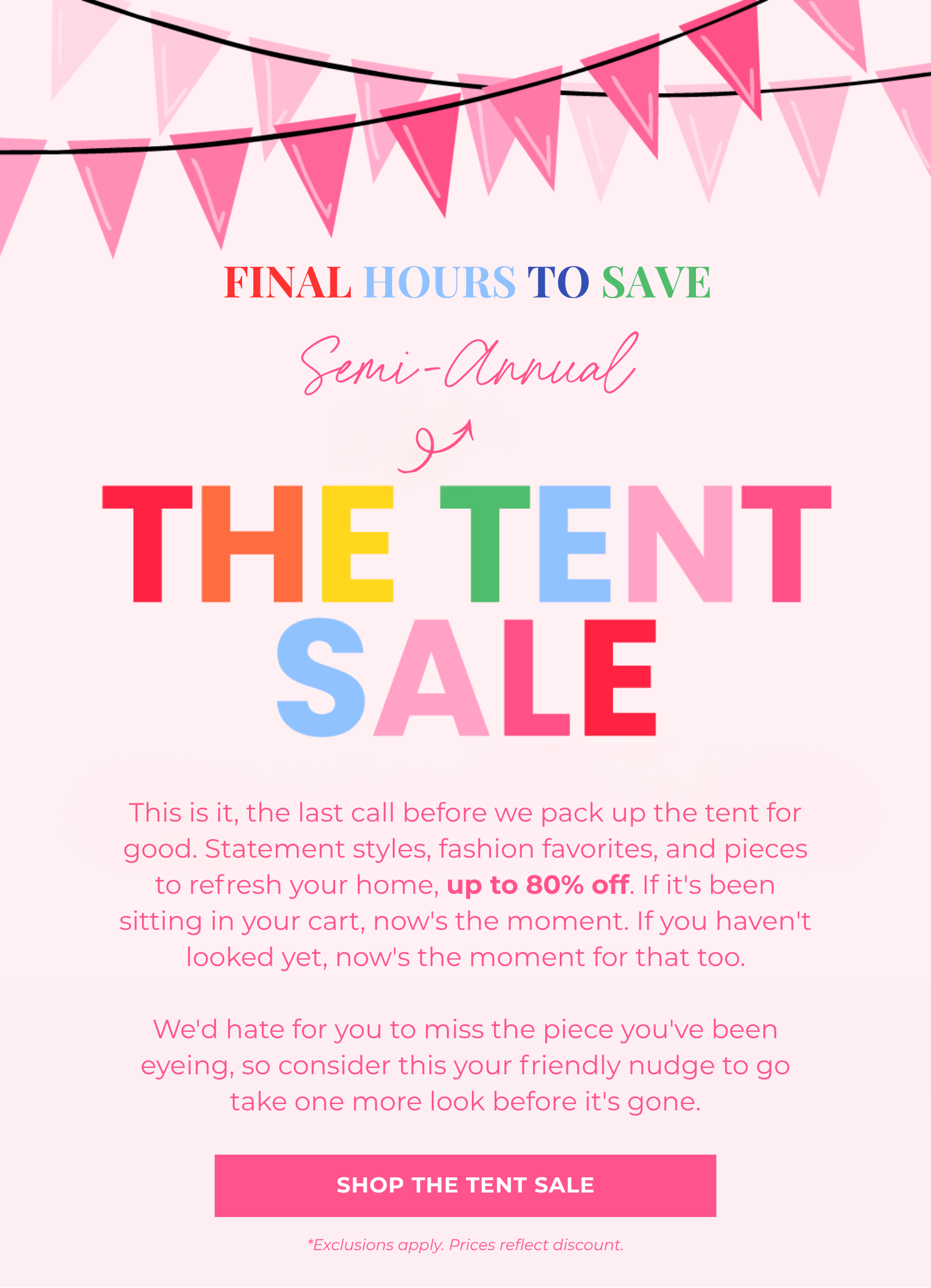 This is it, the last call before we pack up the tent for good. Statement styles, fashion favorites, and pieces to refresh your home, up to 80% off. If it's been sitting in your cart, now's the moment. If you haven't looked yet, now's the moment for that too.  We'd hate for you to miss the piece you've been eyeing, so consider this your friendly nudge to go take one more look before it's gone. Shop The Tent Sale FINAL HOURS TO SAVE *Exclusions apply. Prices reflect discount. Semi-Annual