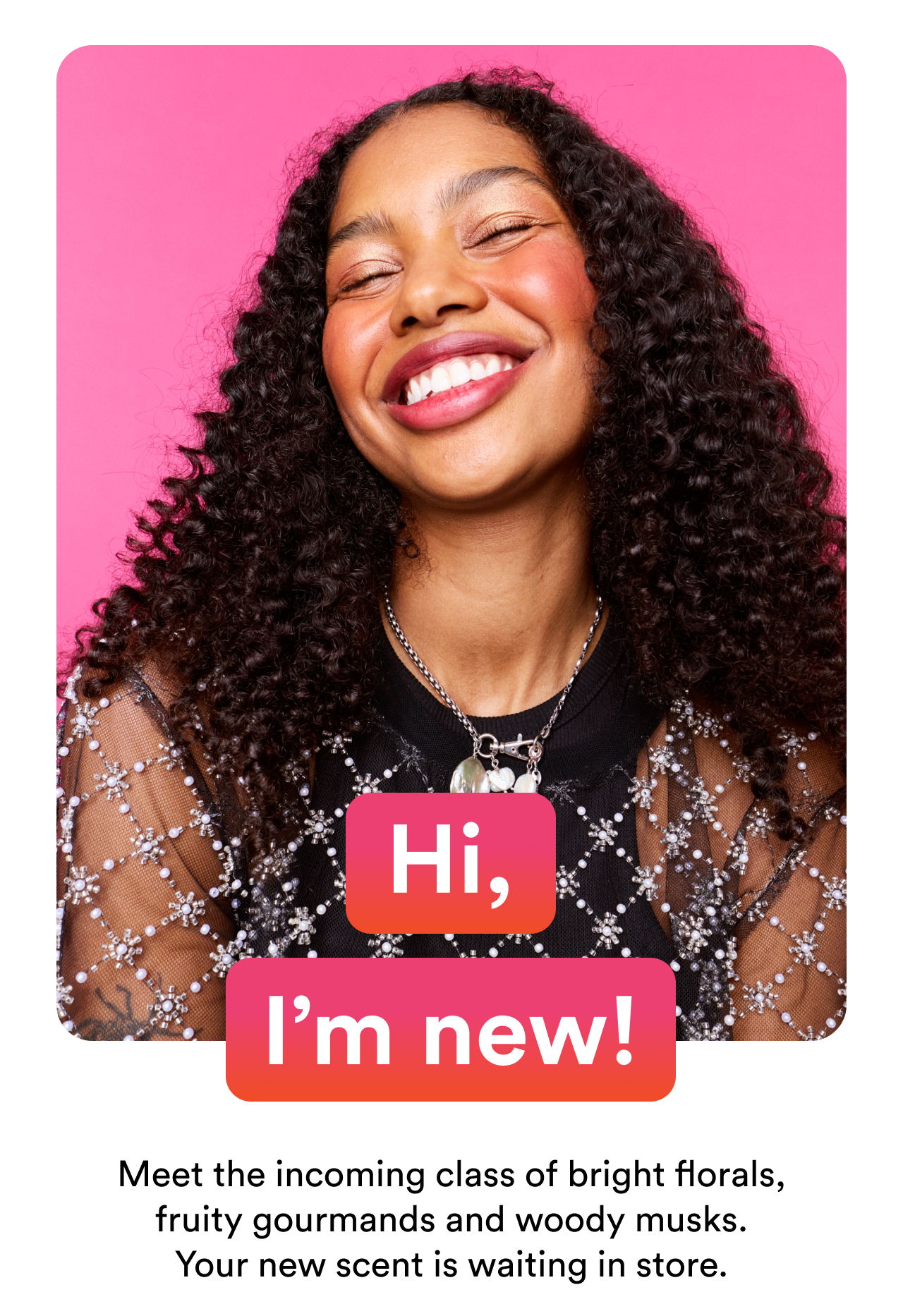 Hi I'm new | Meet the incoming class of bright florals, fruity gourmands and woody musks. You new scent is waiting in store