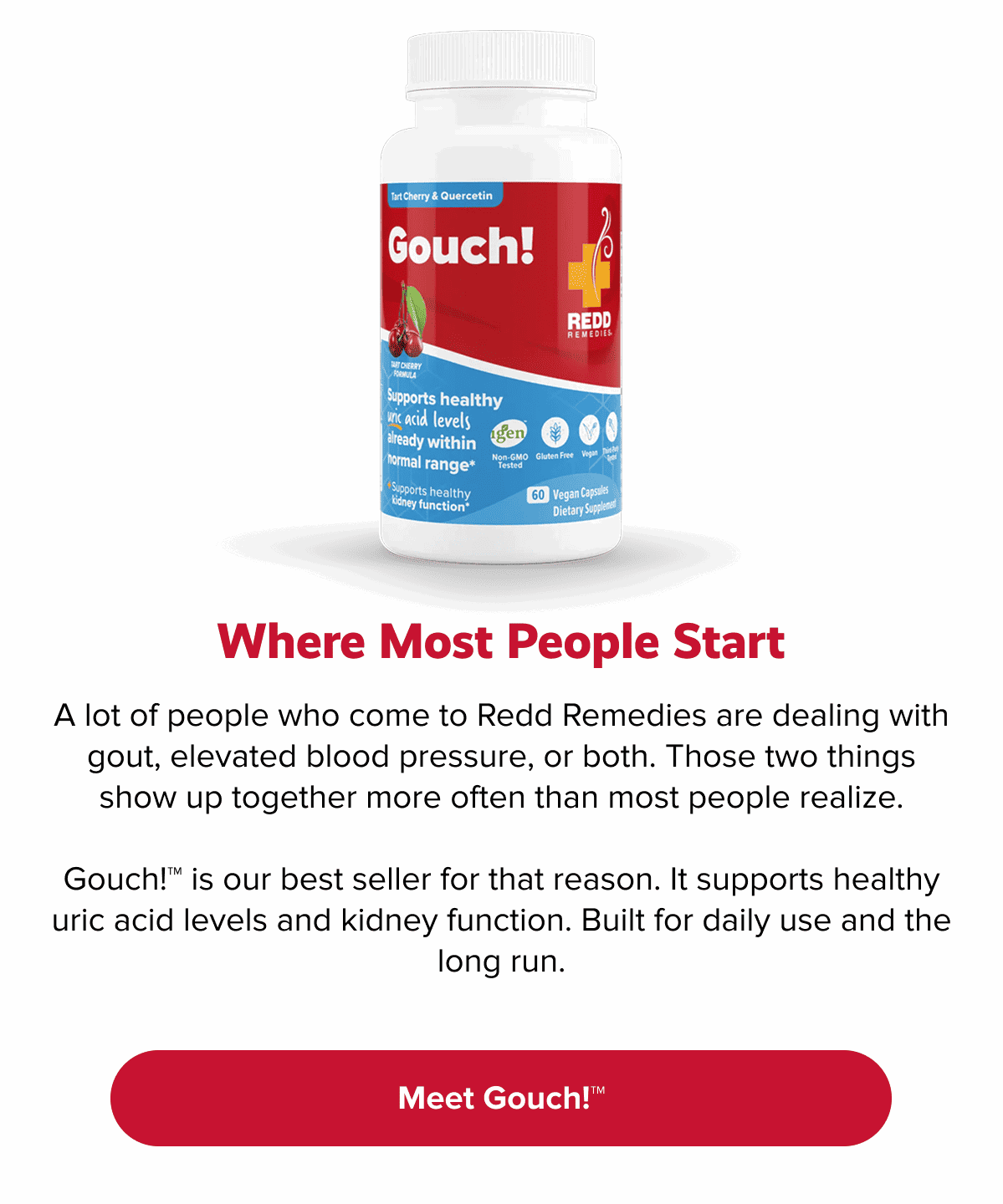 Where most people start | A lot of people who come to Redd Remedies are dealing with gout, elevated blood pressure, or both. Those two things show up together more often than most people realize. | Gouch!™ is our best seller for that reason. It supports healthy uric acid levels and kidney function. Built for daily use and the long run. | Meet Gouch!™