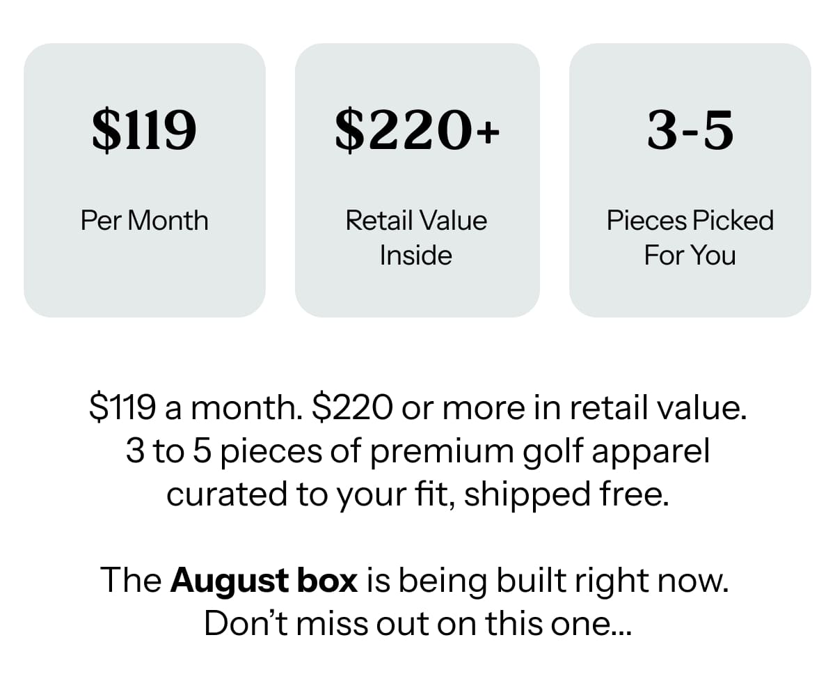 $119 a month. $220 or more in retail value. 3 to 5 pieces of premium golf apparel curated to your fit, shipped free.  The August box is being built right now.  Don’t miss out on this one...