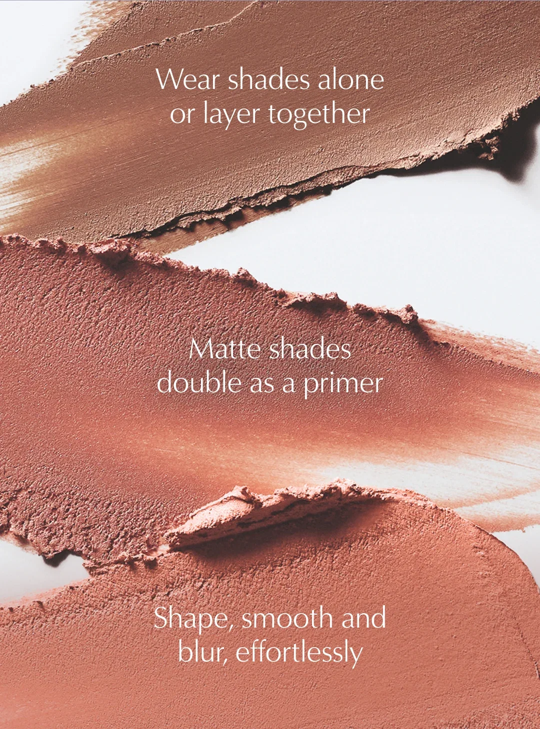 Wear shades alone or layer together | Matte shades double as a primer | Shape, smooth and blur, effortlessly.
