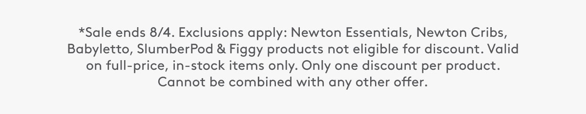 8Sale ends 8/4. Exclusions apply: Newton Essentials, Newton Cribs, Babyletto, SlumberPod & Figgy products not eligible for discount. Valid on full-price, in-stock items only. Only one discount per product. Cannot be combined with any other offer.