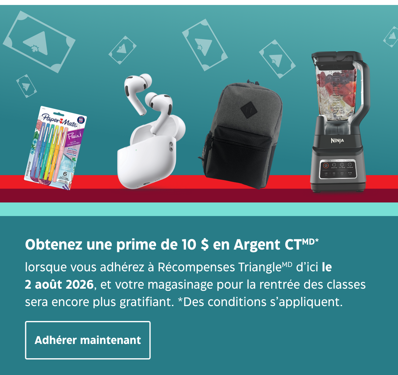 Obtenez 10 $ de prime en Argent CTMD lorsque vous adhérez au programme Récompenses TriangleMD d’ici le 1 août 2026. De plus, gagnez encore plus d’Argent CT lorsque vous activez vos offres de bienvenue. Adhérer maintenant*