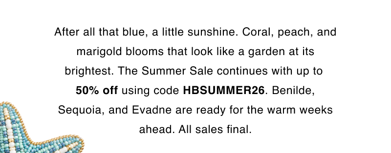 After all that blue, a little sunshine. Coral, peach, and marigold blooms that look like a garden at its brightest. The Summer Sale continues with up to  50% off using code HBSUMMER26. Benilde, Sequoia, and Evadne are ready for the warm weeks ahead. All sales final.