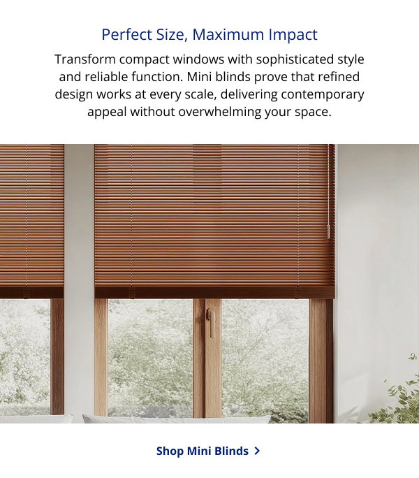 Perfect Size, Maximum Impact | Transform compact windows with sophisticated style and reliable function. Mini blinds prove that refined design works at every scale, delivering contemporary appeal without overwhelming your space. | SHOP MINI BLINDS >