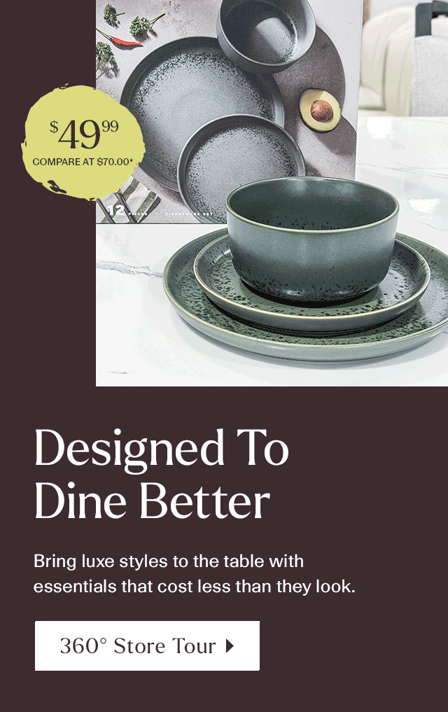 Designed to dine better. Bring Luxe styles to the table with essentials that cost less than they look. 360 Store Tour.