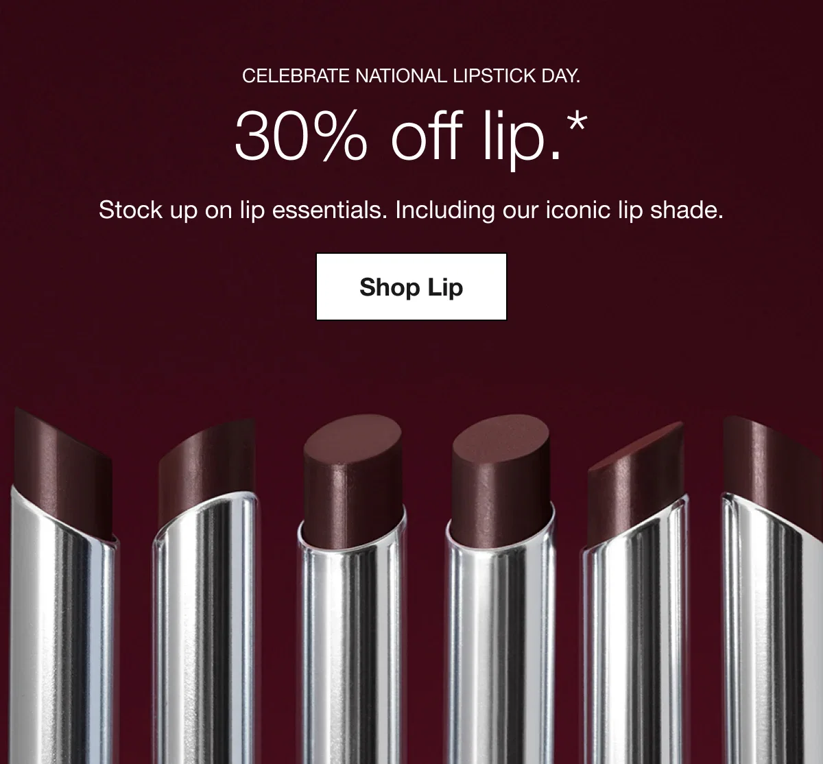 Celebrate National Lipstick Day. | 30% off lip.* | Stock up on lip essentials. Including our iconic lip shade. | Shop Lip
