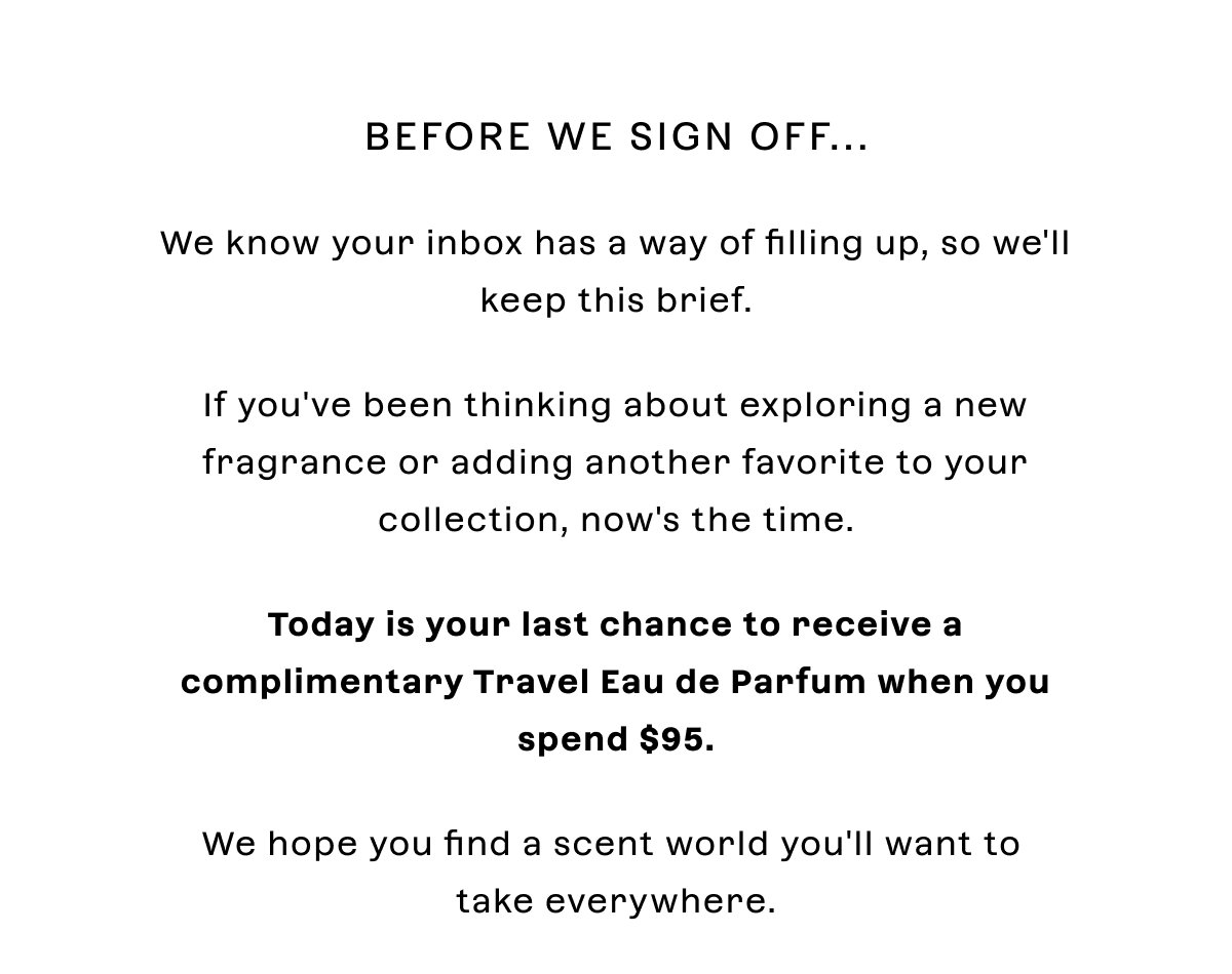 Before we sign off... We know your inbox has a way of filling up, so we'll keep this brief.  If you've been thinking about exploring a new fragrance or adding another favorite to your collection, now's the time.  Today is your last chance to receive a **complimentary Travel Eau de Parfum with pouch** when you spend **$95**.  We hope you find a scent world you'll want to take everywhere.