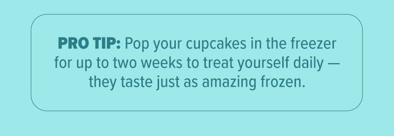 Pro Tip: Pop your cupcakes in the freezer for up to two weeks to treat yourself daily - they taste just as amazing frozen.