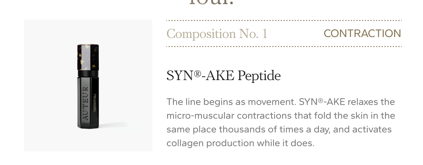 Contraction. SYN-AKE Peptide relaxes the micro-muscular contractions that fold the skin in the same place thousands of times a day, and activates collagen production while it does. Composition No. 1 Serum, $1,190.