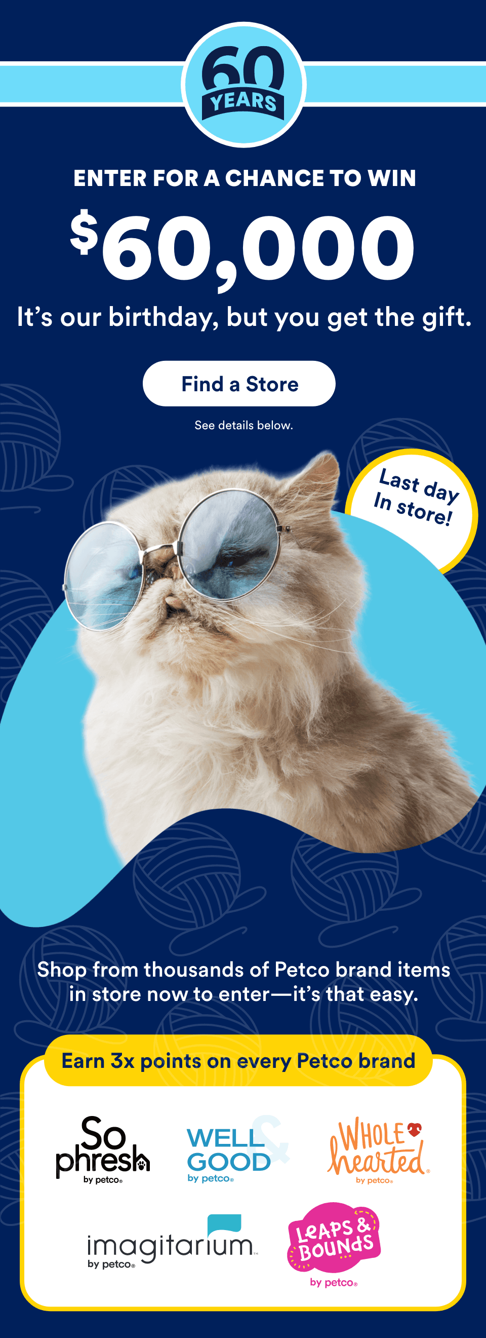 60 Years. ENTER FOR A CHANCE TO WIN $60,000. It’s our birthday, but you get the gift. Find a Store. Last day. In store! Shop from thousands of Petco brand items in store now to enter—it’s that easy. Earn 3x points on every Petco brand. So Phresh, Well & Good, WholeHearted, Imagitarium, Leaps & Bounds.