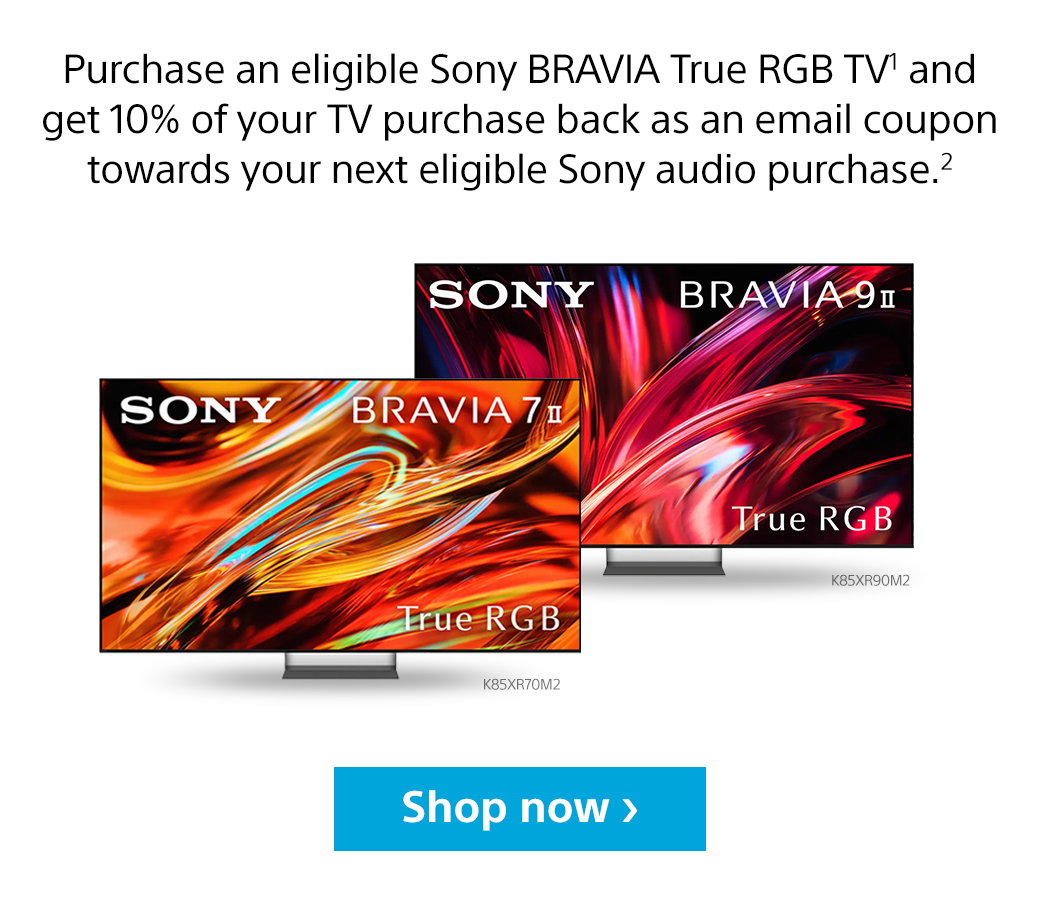 Purchase an eligible Sony Bravia True RGB TV1 and get 10% of your TV purchase back as an email coupon toward your next eligible Sony audio purchase.2 left: Sony Bravia 7 II True RGB K85XR70M2 | right: Sony Bravia 9 II True True RGB K85XR90M2 | Shop now