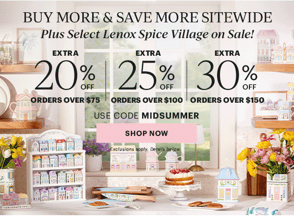 BUY MORE & SAVE MORE SITEWIDE  Plus Select Lenox Spice Village on Sale!  EXTRA 20% OFF ORDERS OVER $75  |  EXTRA 25% OFF ORDERS OVER $100  |  EXTRA 30% OFF ORDERS OVER $150  USE CODE MIDSUMMER  [SHOP NOW] Exclusions apply. Details below.