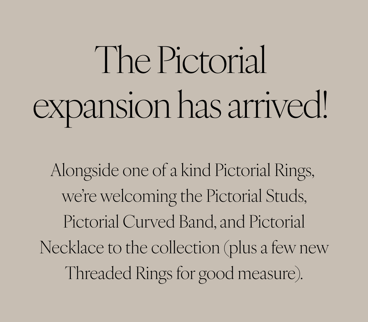 The Pictorial expansion has arrived! Alonsgide one of a kind Pictorial Rings, we’re welcoming the Pictorial Studs, Pictorial Curved Band, and Pictorial Necklace to the collection (plus a few new Threaded Rings for good measure).