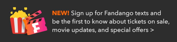 SIGN UP FOR FANDANGO TEXTS AND BE THE FIRST TO KNOW ABOUT TICKETS ON SALE, MOVIE UPDATES, AND SPECIAL OFFERS