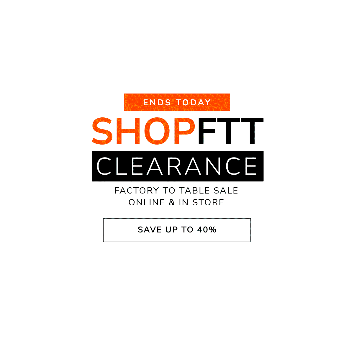 ENDS TODAY: SHOP FTT CLEARANCE - FACTORY TO TABLE SALE - ONLINE & IN-STORE - SAVE UP TO 40%