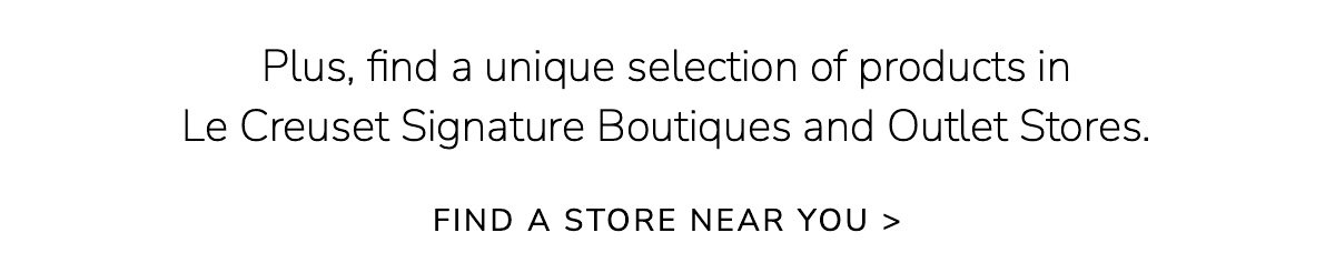 Plus, find a unique selection of products in Le Creuset Signature Boutiques and Outlet Stores. FIND A STORE NEAR YOU