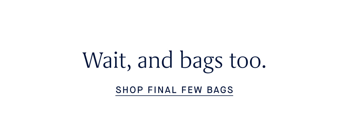 wait, and bags too. SHOP FINAL FEW BAGS
