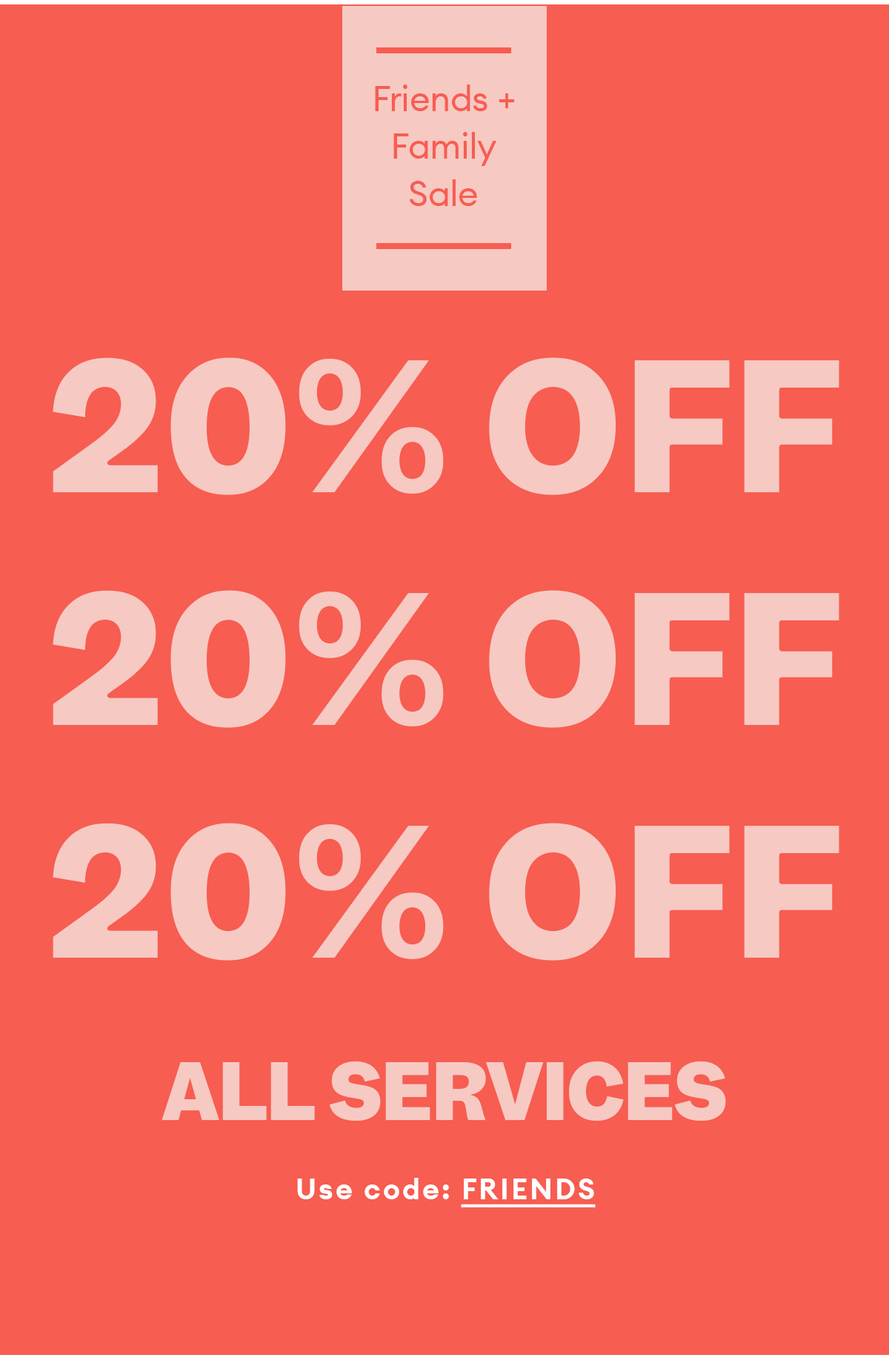 Friends + Family Sale. 20% OFF ALL SERVICES. Use code FRIENDS.
