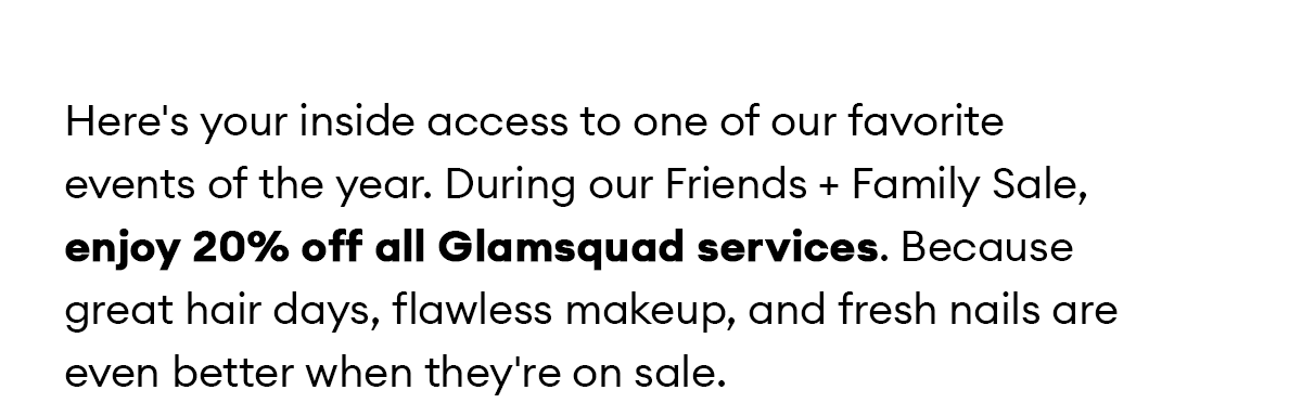 Here's your inside access to one of our favorite events of the year. During our Friends + Family Sale, enjoy 20% off all Glamsquad services. Because great hair days, flawless makeup, and fresh nails are even better when they're on sale.
