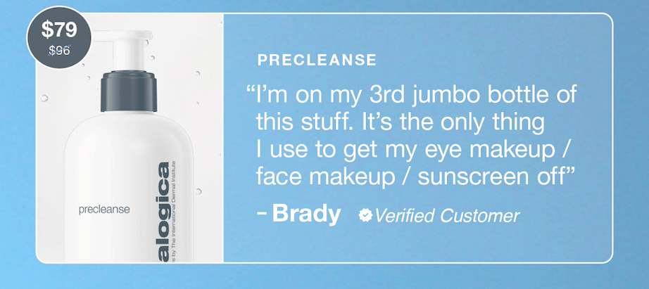 precleanse  ​  “I’m on my 3rd jumbo bottle of this stuff. It’s the only thing I use to get my eye makeup / face makeup / sunscreen off”​  – Brady, verified reviewer​  $79 $96