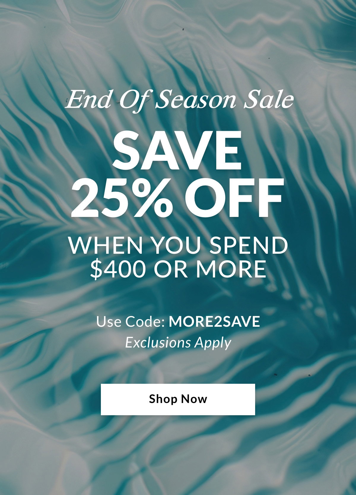 End Of Season Sale SAVE 25% OFF When you spend $400 or more.  Use Code: MORE2SAVE. Exclusions Apply. SHOP NOW >>