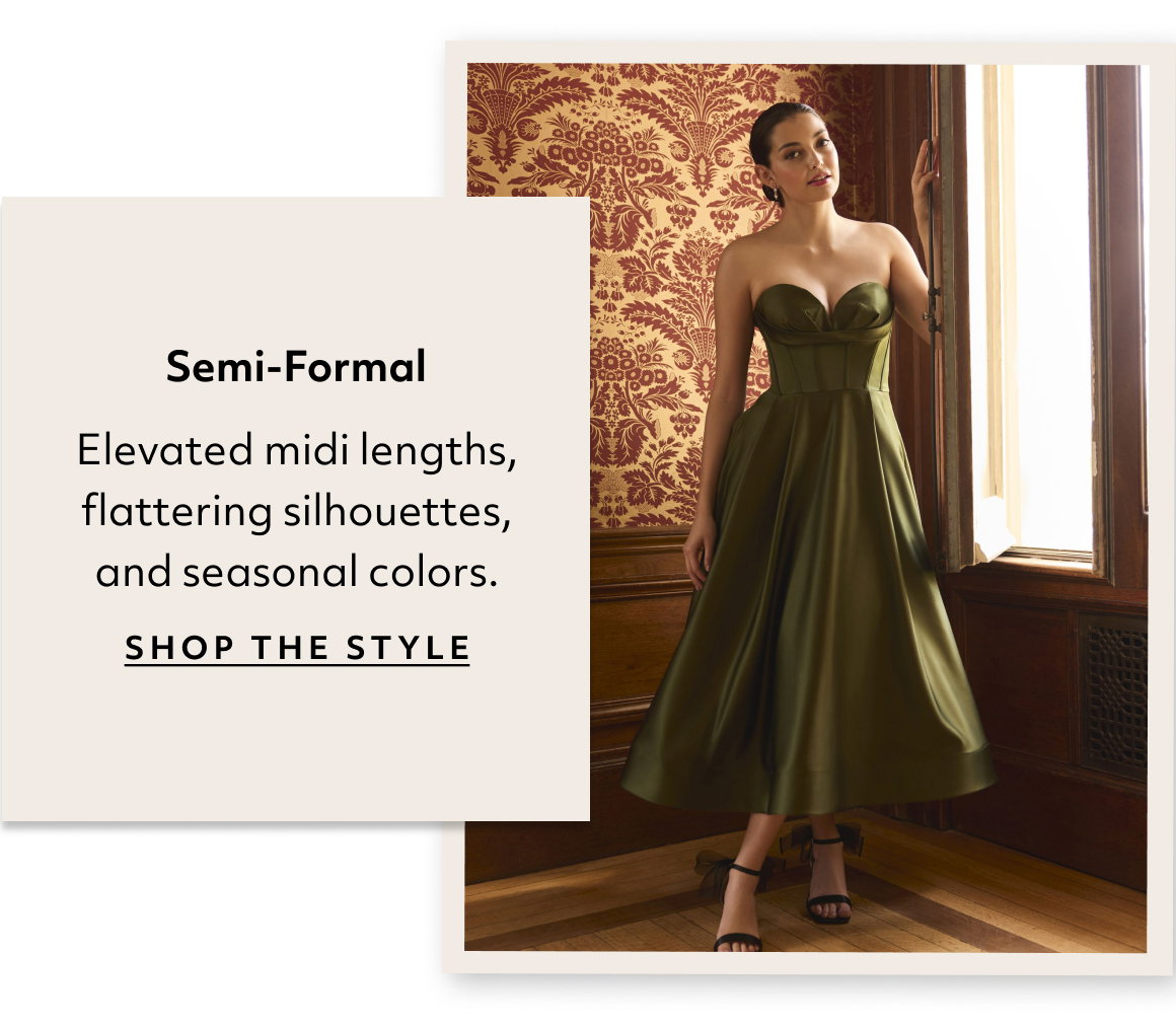 Semi-Formal Elevated midi lengths, flattering silhouettes, and seasonal colors.  shop the style