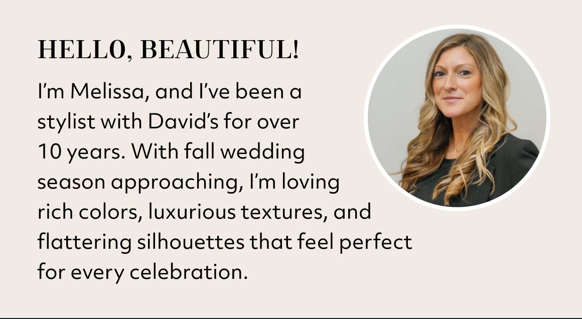 Hello, Beautiful! I’m Melissa, and I’ve been a  stylist with David’s for over  10 years. With fall wedding  season approaching, I’m loving  rich colors, luxurious textures, and  flattering silhouettes that feel perfect  for every celebration.