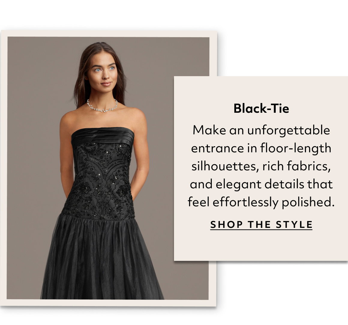 Black-Tie Make an unforgettable entrance in floor-length silhouettes, rich fabrics, and elegant details that feel effortlessly polished. shop the style