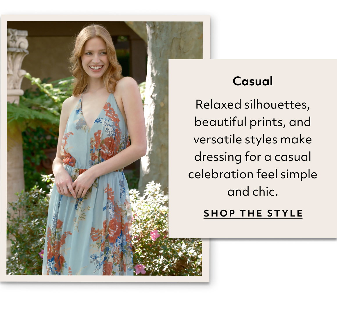Casual Relaxed silhouettes, beautiful prints, and versatile styles make dressing for a casual celebration feel simple and chic. shop the style