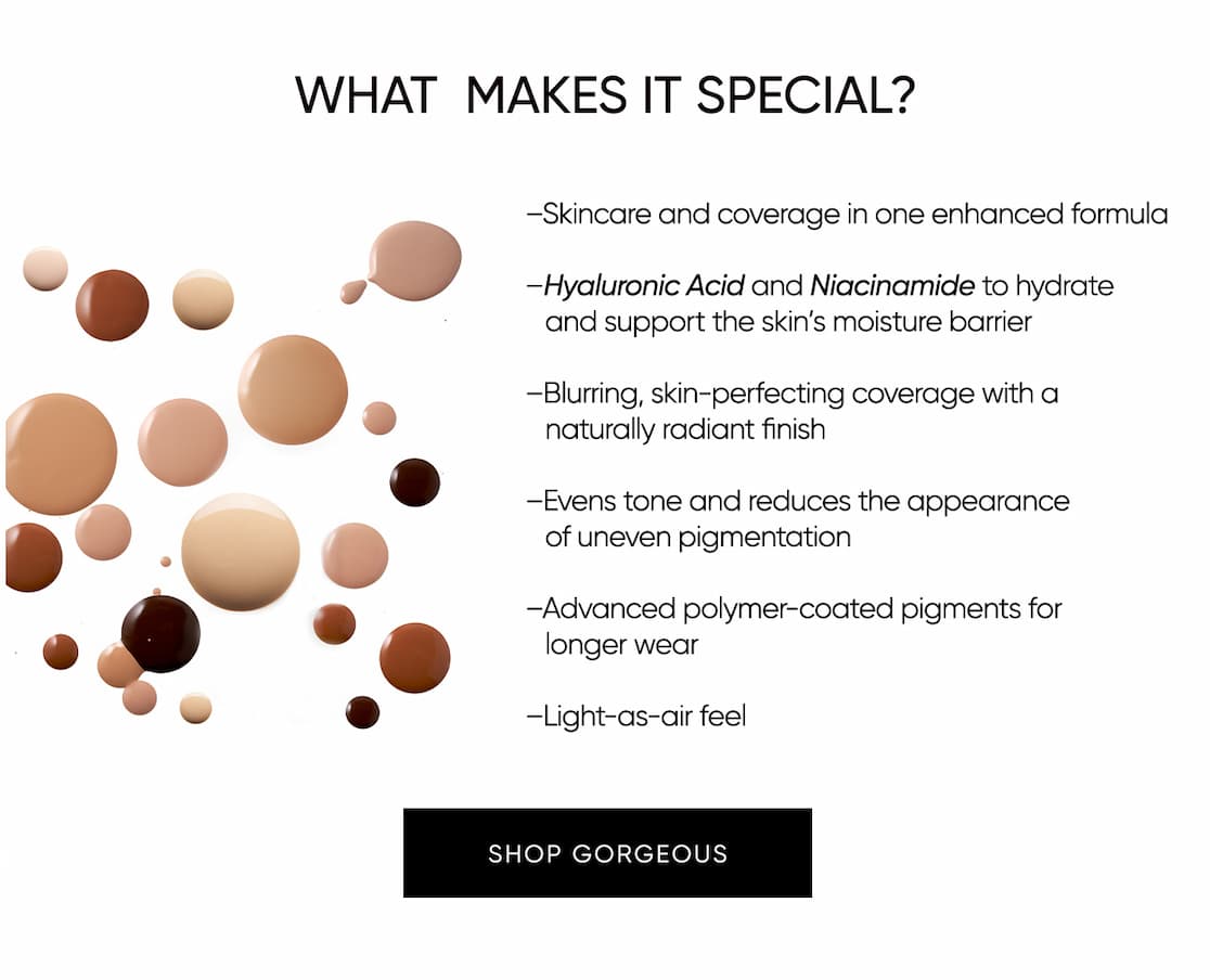 I'm thrilled to introduce the next generation of Gorgeous Foundation. It delivers skin-perfecting coverage with beautiful long wear and is more hydrating and lightweight. | SHOP NOW