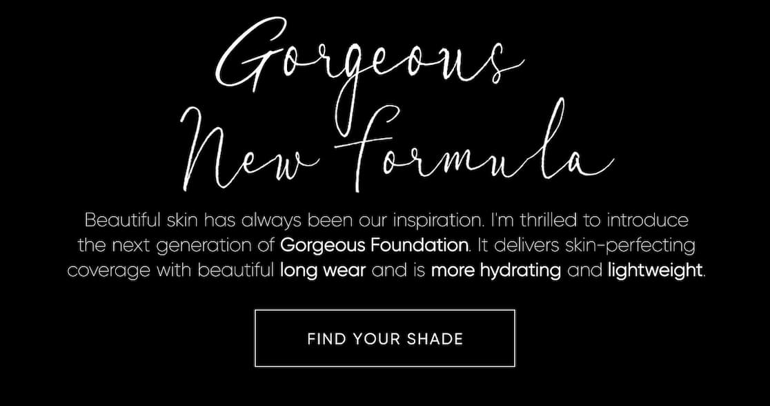  'm thrilled to introduce the next generation of Gorgeous Foundation. It delivers skin-perfecting coverage with beautiful long wear and is more hydrating and lightweight. | SHOP NOW