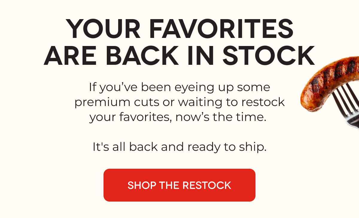 YOUR FAVORITES ARE BACK IN STOCK If you’ve been eyeing up some premium cuts or waiting to restock your favorites, now’s the time.   It's all back and ready to ship. SHOP THE RESTOCK