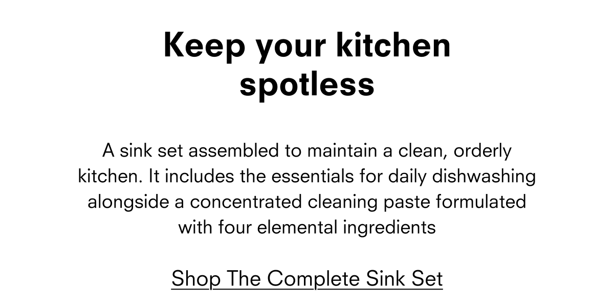Keep your kitchen spotless  A sink set assembled to maintain a clean, orderly kitchen. It includes the essentials for daily dishwashing alongside a concentrated cleaning paste formulated with four elemental ingredients  Shop The Complete Sink Set