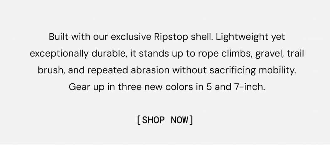 Built with our exclusive Ripstop shell. Lightweight yet exceptionally durable, it stands up to rope climbs, gravel, trail brush, and repeated abrasion without sacrificing mobility. Gear up in three new colors in 5 and 7-inch. Shop Tactical Hiking Short