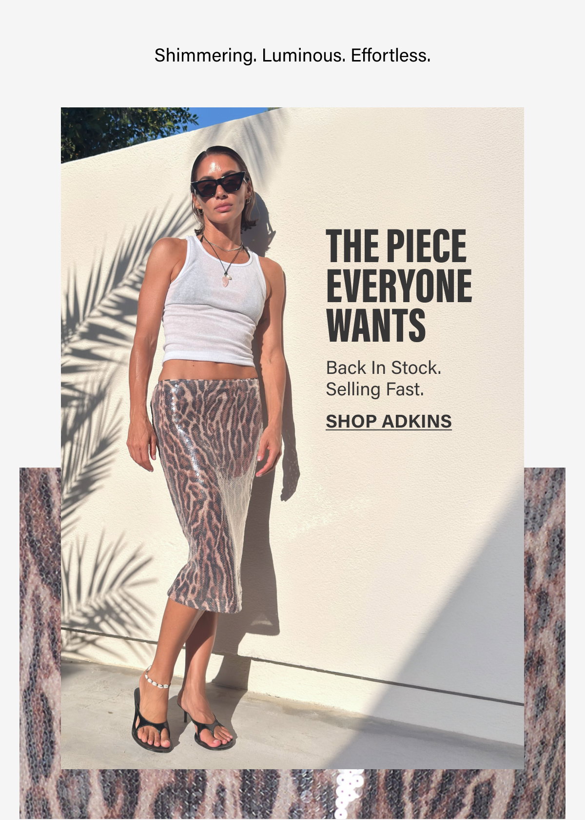 SHIMMERING. LUMINOUS. EFFORTLESS.THE PIECE EVERYONE WANTS. BACK IN STOCK. SELLING FAST. SHOP ADKINS.