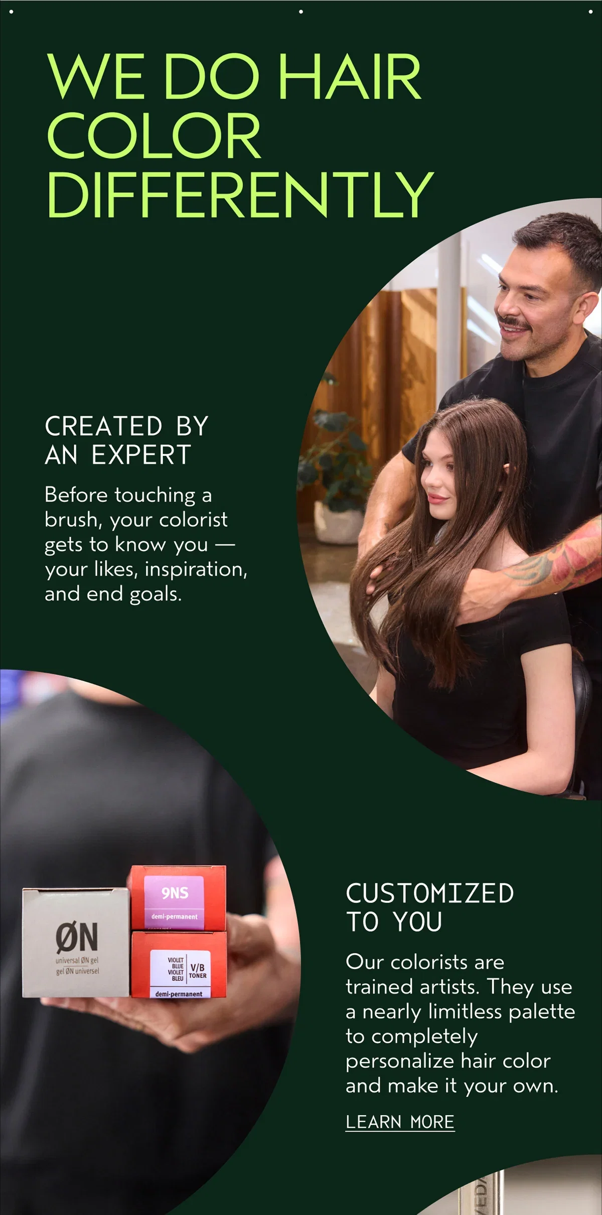 WE DO HAIR COLOR DIFFERENTLY | CREATED BY AN EXPERT | Before touching a brush, your colorist gets to know you — your likes, inspiration, and end goals. | CUSTOMIZED TO YOU | Our colorists are trained artists. They use a nearly limitless palette to completely personalize hair color and make it your own. | LEARN MORE
