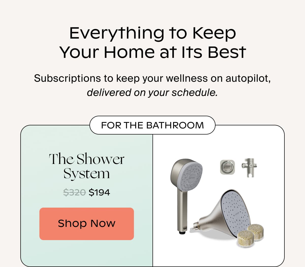 Everything to Keep Your Home at Its Best | Subscriptions to keep your wellness on autopilot, delivered on your schedule. | FOR THE BATHROOM | The Shower System | Shop Now