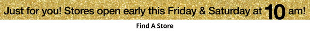 Just for you! Stores open early this Friday & Saturday at 10am! | Find A Store