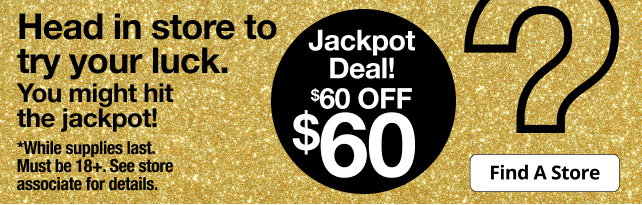 Head in store to try your luck. You might hit the jackpot! | Jackpot Deal! $60 OFF $60 | Find A Store | *While supplies last. Must be 18+. See store associate for details.