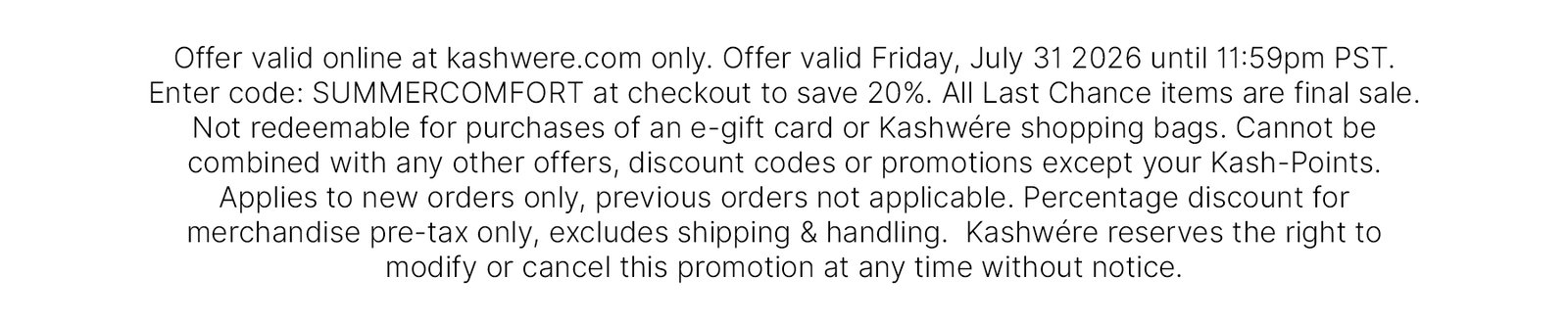 Offer valid online at kashwere.com only. Offer valid Friday, July 31 2026 until 11:59pm PST. Enter code: SUMMERCOMFORT at checkout to save 20%. All Last Chance items are final sale. Not redeemable for purchases of an e-gift card or Kashwére shopping bags. Cannot be combined with any other offers, discount codes or promotions except your Kash-Points. Applies to new orders only, previous orders not applicable. Percentage discount for merchandise pre-tax only, excludes shipping & handling.  Kashwére reserves the right to modify or cancel this promotion at any time without notice. 